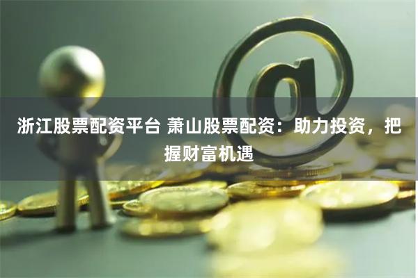 浙江股票配资平台 萧山股票配资：助力投资，把握财富机遇